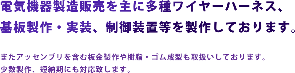 電気機器製造販売を主に多種ワイヤーハーネス、基板製作・実装、制御装置等を製作しております。またアッセンブリを含む板金製作や樹脂・ゴム成型も取扱いしております。少数製作、短納期にも対応致します。